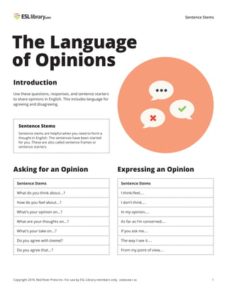 1
Copyright 2019, Red River Press Inc. For use by ESL Library members only. (VERSION 1.0)
Sentence Stems
The Language
of Opinions
Introduction
Use these questions, responses, and sentence starters
to share opinions in English. This includes language for
agreeing and disagreeing.
Sentence Stems
Sentence stems are helpful when you need to form a
thought in English. The sentences have been started
for you. These are also called sentence frames or
sentence starters.
Expressing an Opinion
Sentence Stems
I think/feel….
I don’t think….
In my opinion….
As far as I’m concerned….
If you ask me….
The way I see it….
From my point of view….
Asking for an Opinion
Sentence Stems
What do you think about…?
How do you feel about…?
What’s your opinion on…?
What are your thoughts on…?
What’s your take on…?
Do you agree with (name)?
Do you agree that…?
 