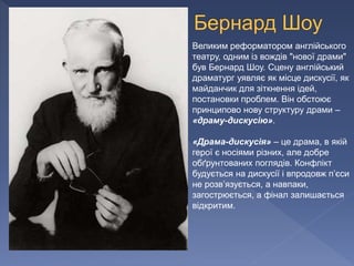 Великим реформатором англійського
театру, одним із вождів "нової драми"
був Бернард Шоу. Сцену англійський
драматург уявляє як місце дискусії, як
майданчик для зіткнення ідей,
постановки проблем. Він обстоює
принципово нову структуру драми –
«драму-дискусію».
«Драма-дискусія» – це драма, в якій
герої є носіями різних, але добре
обґрунтованих поглядів. Конфлікт
будується на дискусії і впродовж п’єси
не розв’язується, а навпаки,
загострюється, а фінал залишається
відкритим.
 