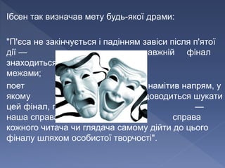 Ібсен так визначав мету будь-якої драми:
"П'єса не закінчується і падінням завіси після п'ятої
дії — справжній фінал
знаходиться поза її
межами;
поет намітив напрям, у
якому доводиться шукати
цей фінал, після цього —
наша справа, справа
кожного читача чи глядача самому дійти до цього
фіналу шляхом особистої творчості".
 