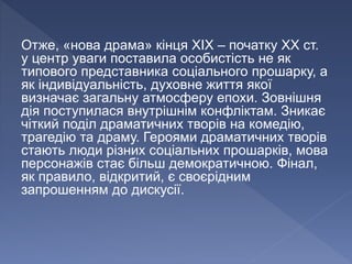 Отже, «нова драма» кінця ХІХ – початку ХХ ст.
у центр уваги поставила особистість не як
типового представника соціального прошарку, а
як індивідуальність, духовне життя якої
визначає загальну атмосферу епохи. Зовнішня
дія поступилася внутрішнім конфліктам. Зникає
чіткий поділ драматичних творів на комедію,
трагедію та драму. Героями драматичних творів
стають люди різних соціальних прошарків, мова
персонажів стає більш демократичною. Фінал,
як правило, відкритий, є своєрідним
запрошенням до дискусії.
 