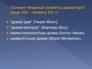  “драма ідей” (Генрік Ібсен);
 “драма-дискусія” (Бернард Шоу);
 лірико-психологічна драма (Антон Чехов);
 символістська драма (Моріс Метерлінк).
 