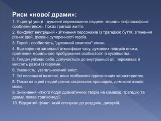 Риси «нової драми»:
1. У центрі уваги - душевні переживання людини, морально-філософські
проблеми епохи. Показ трагедії життя.
2. Конфлікт внутрішній - зіткнення персонажів із трагедією буття, зіткнення
різних ідей, духовні суперечності героїв.
3. Герой - особистість, "духовний симптом" епохи.
4. Відтворення загальної атмосфери часу, духовних пошуків епохи,
прагнення морального пробудження особистості й суспільства.
5. Глядач упізнає себе, долучається до внутрішньої дії, переживає й
мислить разом із героями.
6. Умовність, узагальнюючий зміст.
7. Усі персонажі важливі, вони позбавлені однозначних характеристик.
8. Показ на сцені людей різних соціальних прошарків, демократизація
мови.
9. Зникнення чіткого поділ драматичних творів на комедію, трагедію та
драму, поява трагікомедії.
10. Відкритий фінал, який спонукає до роздумів, дискусій.
 