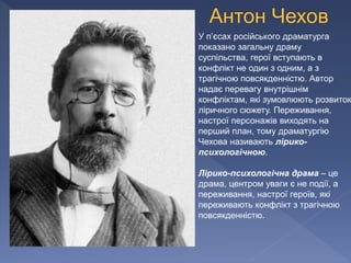 У п’єсах російського драматурга
показано загальну драму
суспільства, герої вступають в
конфлікт не один з одним, а з
трагічною повсякденністю. Автор
надає перевагу внутрішнім
конфліктам, які зумовлюють розвиток
ліричного сюжету. Переживання,
настрої персонажів виходять на
перший план, тому драматургію
Чехова називають лірико-
психологічною.
Лірико-психологічна драма – це
драма, центром уваги є не події, а
переживання, настрої героїв, які
переживають конфлікт з трагічною
повсякденністю.
 