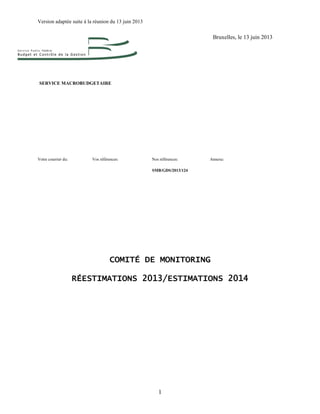 Version adaptée suite à la réunion du 13 juin 2013
1
Bruxelles, le 13 juin 2013
SERVICE MACROBUDGETAIRE
Votre courrier du: Vos références: Nos références: Annexe:
SMB/GDS/2013/124
COMITÉ DE MONITORING
RÉESTIMATIONS 2013/ESTIMATIONS 2014
 