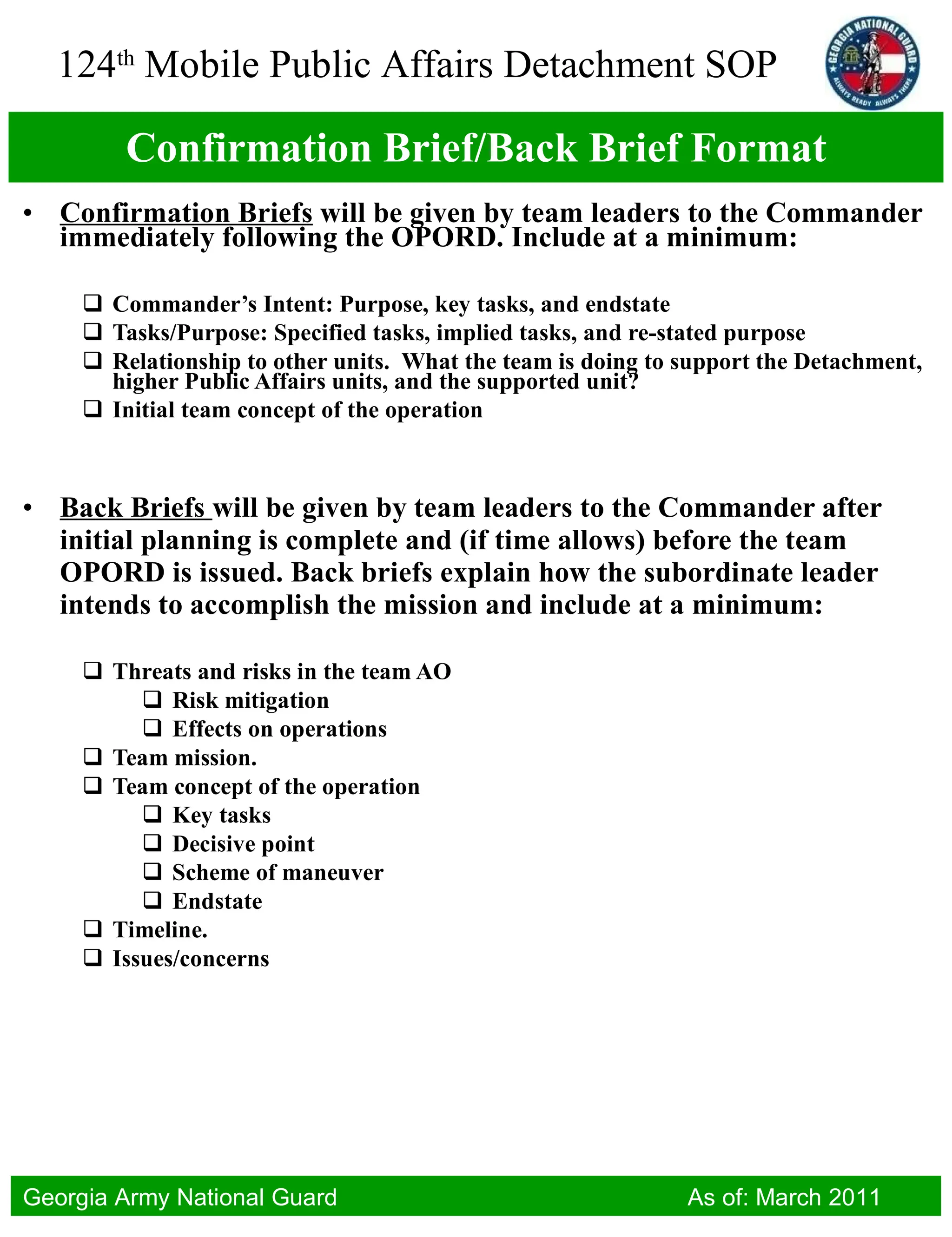 Confirmation Brief/Back Brief Format Confirmation Briefs  will be given by team leaders to the Commander immediately following the OPORD. Include at a minimum: Commander’s Intent: Purpose, key tasks, and endstate Tasks/Purpose: Specified tasks, implied tasks, and re-stated purpose Relationship to other units.  What the team is doing to support the Detachment, higher Public Affairs units, and the supported unit? Initial team concept of the operation Back Briefs  will be given by team leaders to the Commander after initial planning is complete and (if time allows) before the team OPORD is issued. Back briefs explain how the subordinate leader intends to accomplish the mission and include at a minimum: Threats and risks in the team AO Risk mitigation Effects on operations Team mission. Team concept of the operation Key tasks Decisive point Scheme of maneuver Endstate Timeline. Issues/concerns 