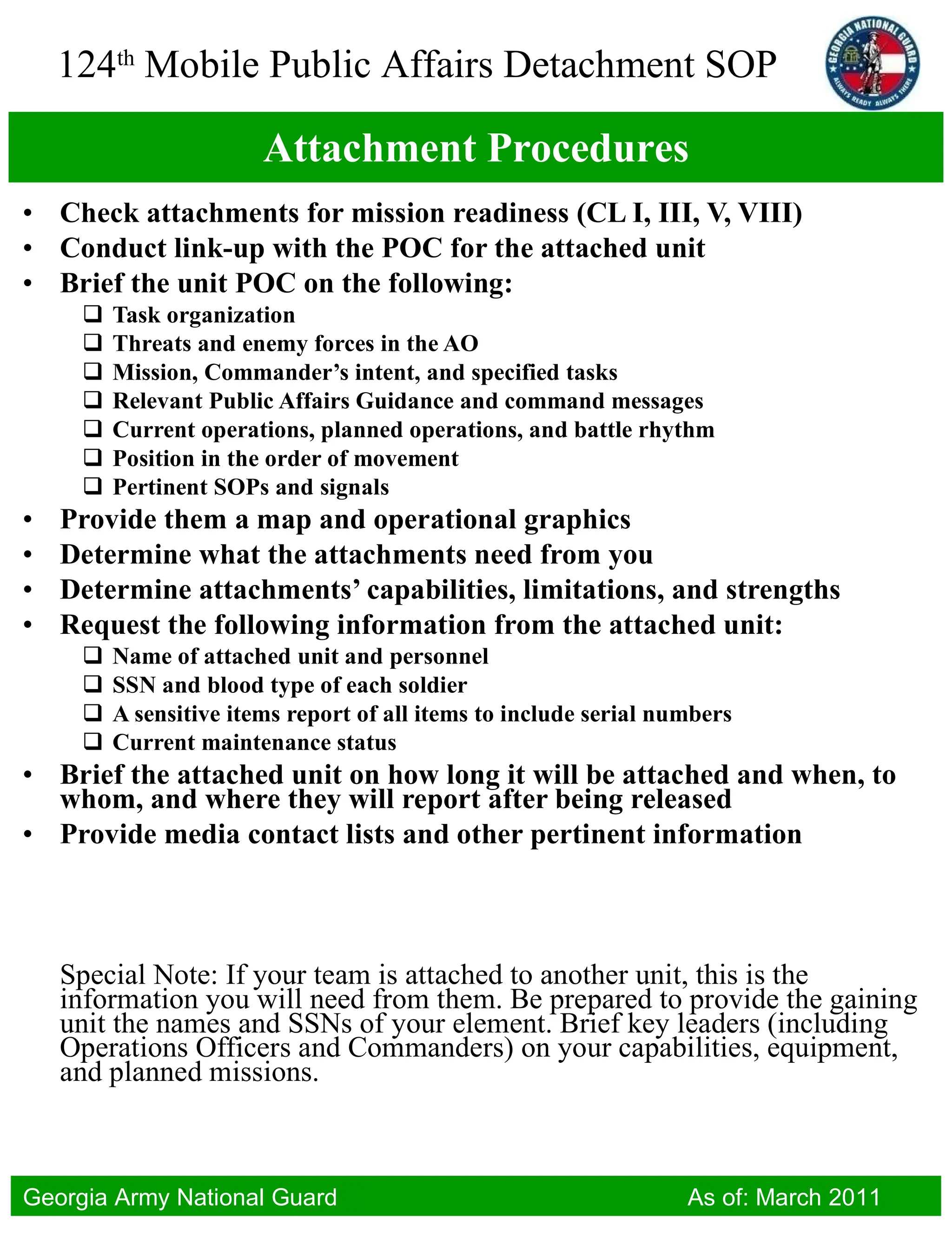 Attachment Procedures Check attachments for mission readiness (CL I, III, V, VIII) Conduct link-up with the POC for the attached unit Brief the unit POC on the following: Task organization Threats and enemy forces in the AO Mission, Commander’s intent, and specified tasks Relevant Public Affairs Guidance and command messages Current operations, planned operations, and battle rhythm Position in the order of movement Pertinent SOPs and signals Provide them a map and operational graphics Determine what the attachments need from you Determine attachments’ capabilities, limitations, and strengths Request the following information from the attached unit: Name of attached unit and personnel SSN and blood type of each soldier A sensitive items report of all items to include serial numbers Current maintenance status Brief the attached unit on how long it will be attached and when, to whom, and where they will report after being released Provide media contact lists and other pertinent information Special Note: If your team is attached to another unit, this is the information you will need from them. Be prepared to provide the gaining unit the names and SSNs of your element. Brief key leaders (including Operations Officers and Commanders) on your capabilities, equipment, and planned missions.  
