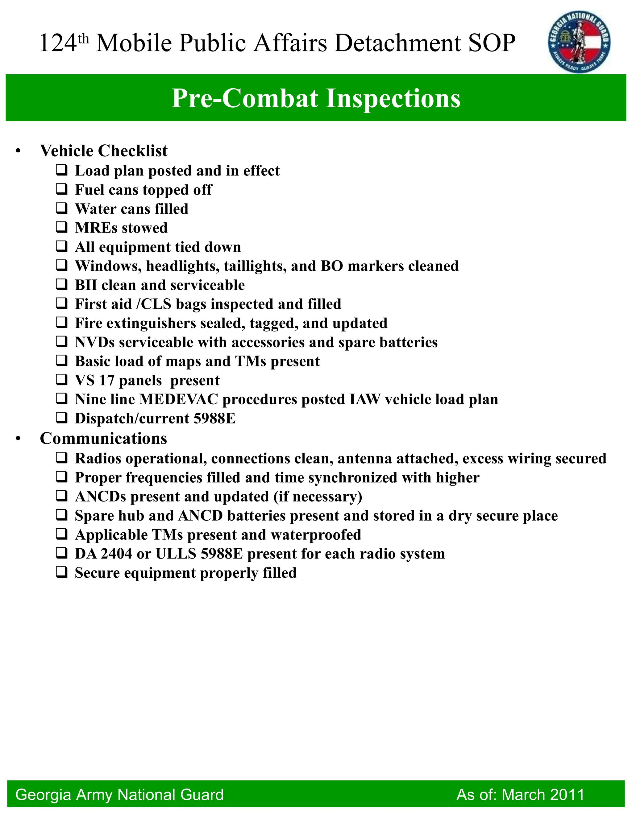 Pre-Combat Inspections Vehicle Checklist Load plan posted and in effect Fuel cans topped off Water cans filled MREs stowed All equipment tied down Windows, headlights, taillights, and BO markers cleaned BII clean and serviceable First aid /CLS bags inspected and filled Fire extinguishers sealed, tagged, and updated NVDs serviceable with accessories and spare batteries Basic load of maps and TMs present VS 17 panels  present Nine line MEDEVAC procedures posted IAW vehicle load plan Dispatch/current 5988E Communications Radios operational, connections clean, antenna attached, excess wiring secured Proper frequencies filled and time synchronized with higher ANCDs present and updated (if necessary) Spare hub and ANCD batteries present and stored in a dry secure place Applicable TMs present and waterproofed DA 2404 or ULLS 5988E present for each radio system Secure equipment properly filled 