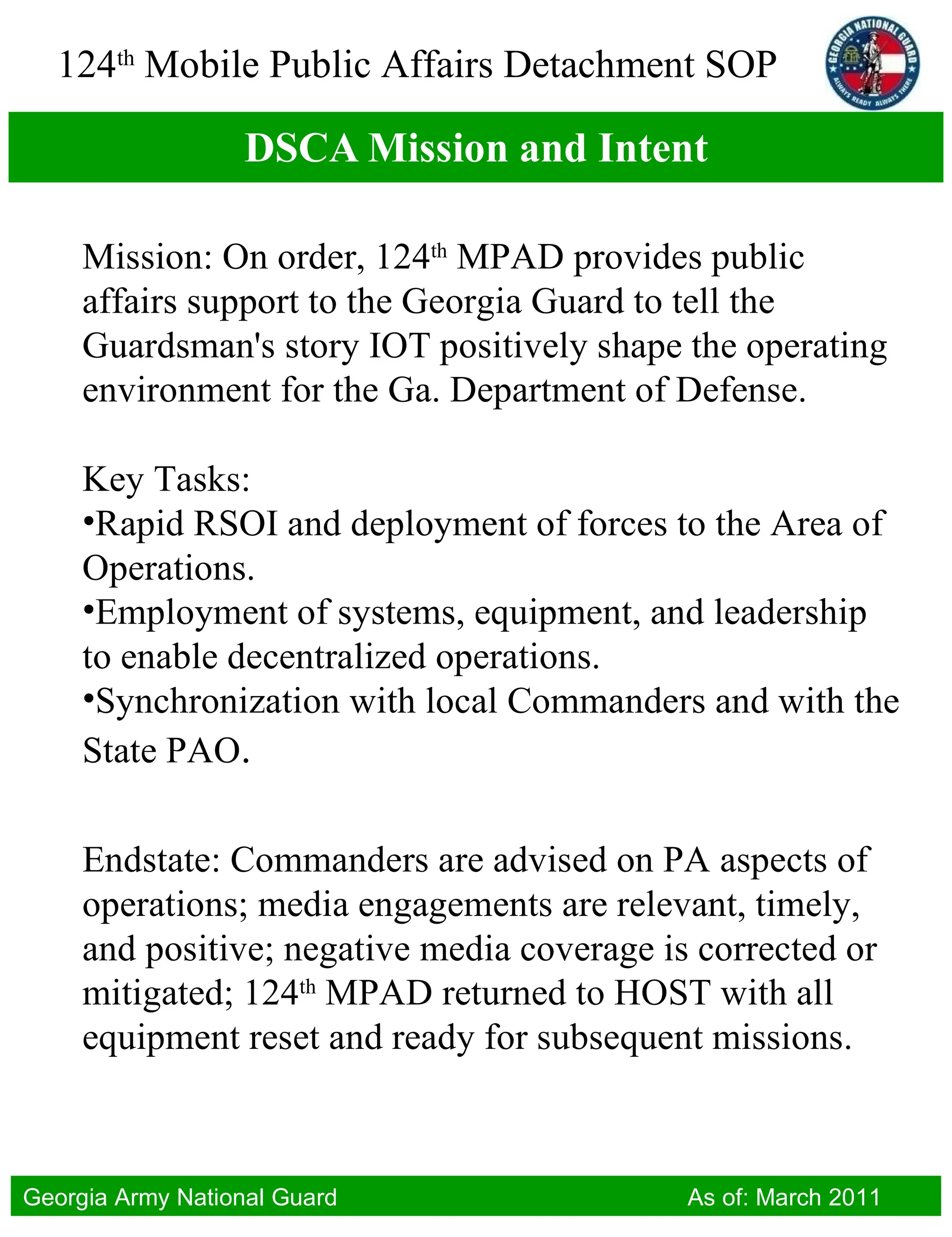 DSCA Mission and Intent Mission: On order, 124 th  MPAD provides public affairs support to the Georgia Guard to tell the Guardsman's story IOT positively shape the operating environment for the Ga. Department of Defense. Key Tasks:  Rapid RSOI and deployment of forces to the Area of Operations. Employment of systems, equipment, and leadership to enable decentralized operations. Synchronization with local Commanders and with the State PAO . Endstate: Commanders are advised on PA aspects of operations; media engagements are relevant, timely, and positive; negative media coverage is corrected or mitigated; 124 th  MPAD returned to HOST with all equipment reset and ready for subsequent missions. 