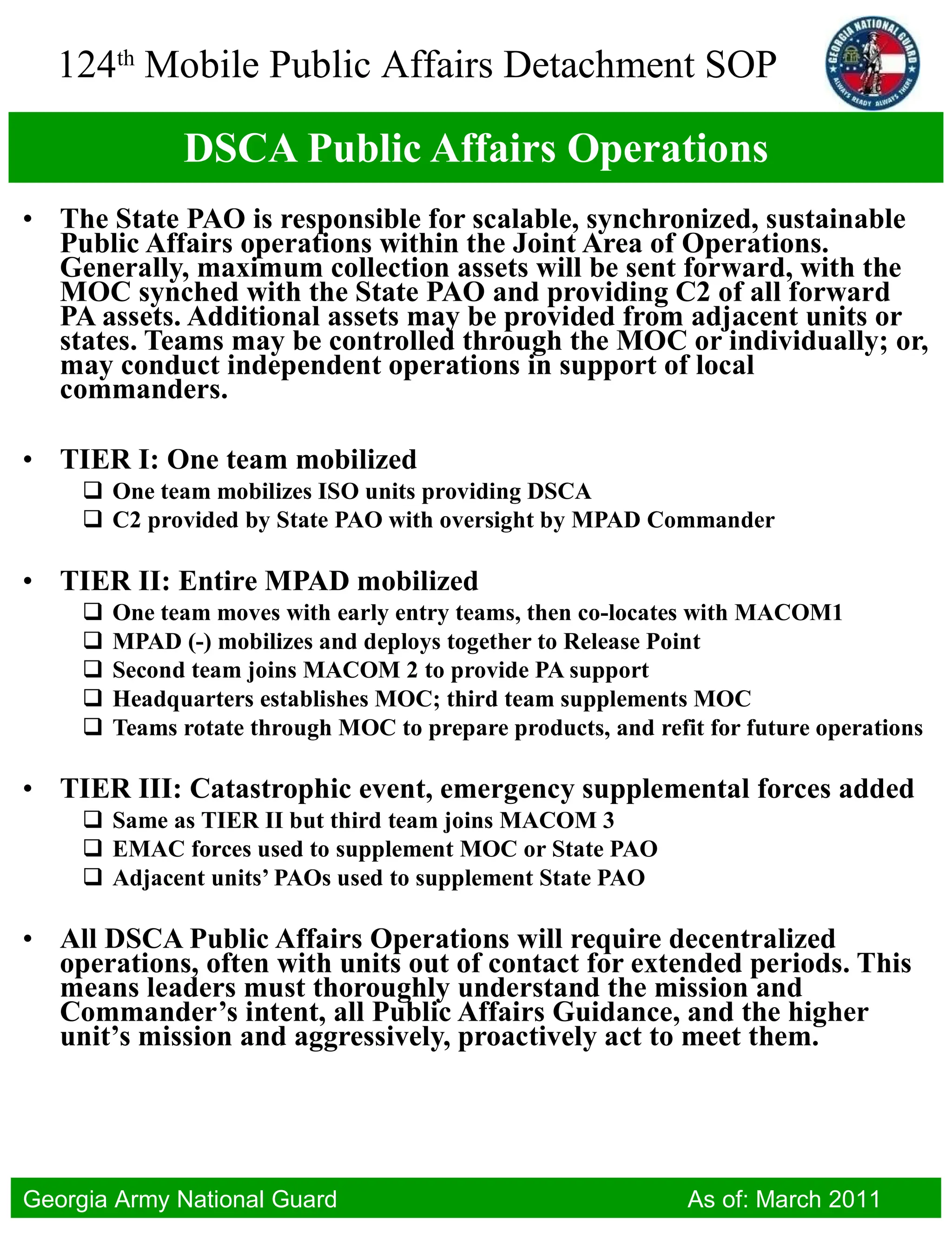 DSCA Public Affairs Operations The State PAO is responsible for scalable, synchronized, sustainable Public Affairs operations within the Joint Area of Operations. Generally, maximum collection assets will be sent forward, with the MOC synched with the State PAO and providing C2 of all forward PA assets. Additional assets may be provided from adjacent units or states. Teams may be controlled through the MOC or individually; or, may conduct independent operations in support of local commanders. TIER I: One team mobilized One team mobilizes ISO units providing DSCA C2 provided by State PAO with oversight by MPAD Commander TIER II: Entire MPAD mobilized One team moves with early entry teams, then co-locates with MACOM1 MPAD (-) mobilizes and deploys together to Release Point Second team joins MACOM 2 to provide PA support Headquarters establishes MOC; third team supplements MOC Teams rotate through MOC to prepare products, and refit for future operations TIER III: Catastrophic event, emergency supplemental forces added Same as TIER II but third team joins MACOM 3 EMAC forces used to supplement MOC or State PAO Adjacent units’ PAOs used to supplement State PAO All DSCA Public Affairs Operations will require decentralized operations, often with units out of contact for extended periods. This means leaders must thoroughly understand the mission and Commander’s intent, all Public Affairs Guidance, and the higher unit’s mission and aggressively, proactively act to meet them. 