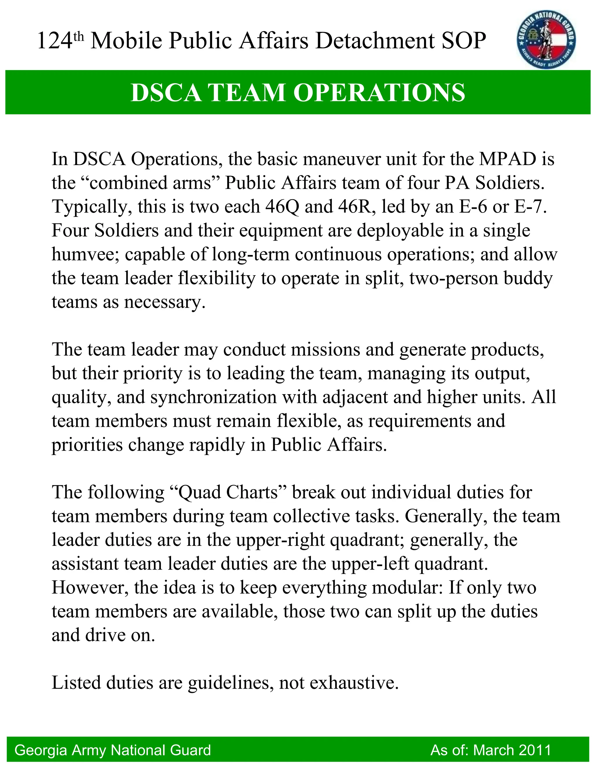 DSCA TEAM OPERATIONS In DSCA Operations, the basic maneuver unit for the MPAD is the “combined arms” Public Affairs team of four PA Soldiers. Typically, this is two each 46Q and 46R, led by an E-6 or E-7. Four Soldiers and their equipment are deployable in a single humvee; capable of long-term continuous operations; and allow the team leader flexibility to operate in split, two-person buddy teams as necessary.  The team leader may conduct missions and generate products, but their priority is to leading the team, managing its output, quality, and synchronization with adjacent and higher units. All team members must remain flexible, as requirements and priorities change rapidly in Public Affairs. The following “Quad Charts” break out individual duties for team members during team collective tasks. Generally, the team leader duties are in the upper-right quadrant; generally, the assistant team leader duties are the upper-left quadrant. However, the idea is to keep everything modular: If only two team members are available, those two can split up the duties and drive on.  Listed duties are guidelines, not exhaustive. 