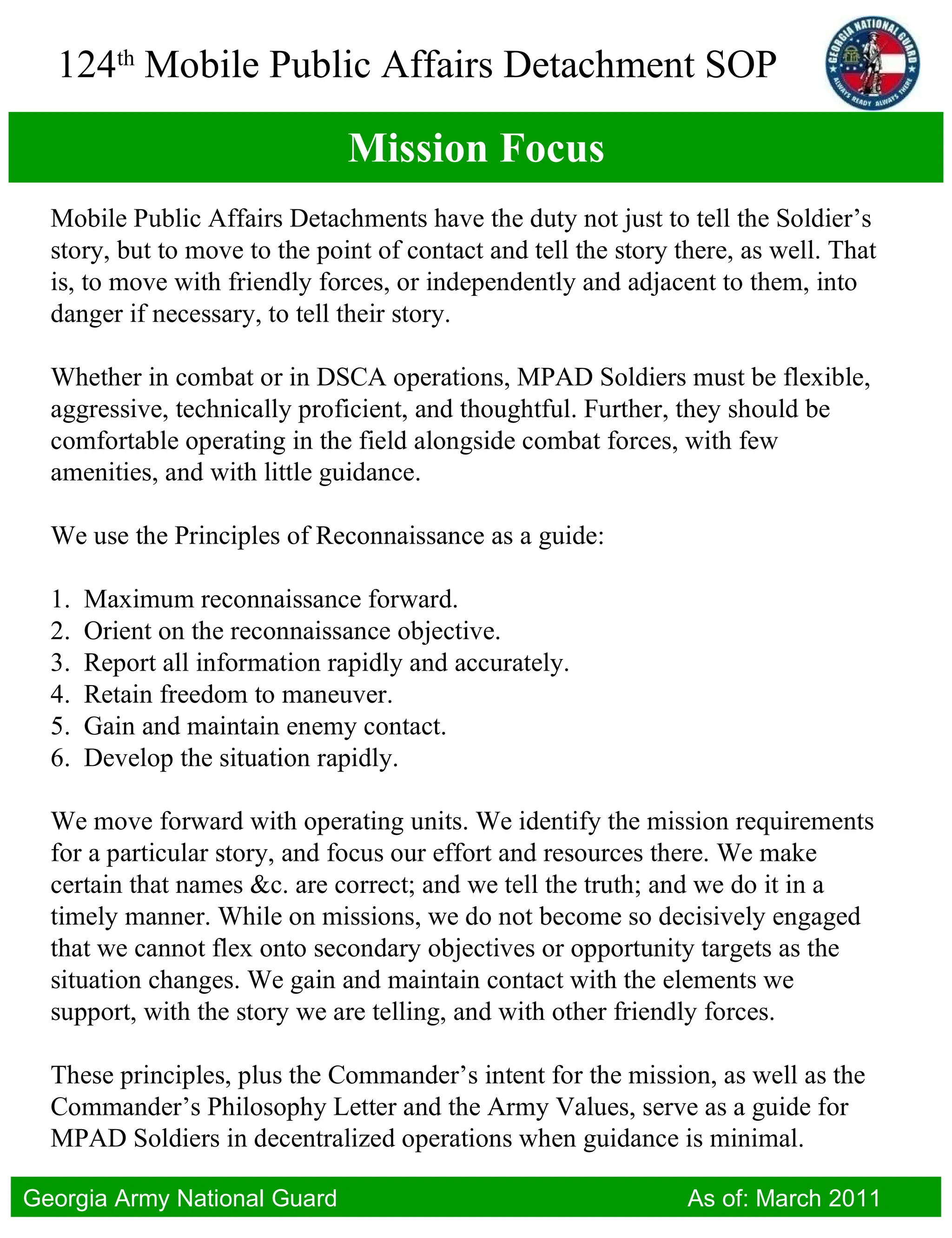 Mission Focus Mobile Public Affairs Detachments have the duty not just to tell the Soldier’s story, but to move to the point of contact and tell the story there, as well. That is, to move with friendly forces, or independently and adjacent to them, into danger if necessary, to tell their story.  Whether in combat or in DSCA operations, MPAD Soldiers must be flexible, aggressive, technically proficient, and thoughtful. Further, they should be comfortable operating in the field alongside combat forces, with few amenities, and with little guidance. We use the Principles of Reconnaissance as a guide: 1.  Maximum reconnaissance forward. 2.  Orient on the reconnaissance objective. 3.  Report all information rapidly and accurately. 4.  Retain freedom to maneuver. 5.  Gain and maintain enemy contact. 6.  Develop the situation rapidly. We move forward with operating units. We identify the mission requirements for a particular story, and focus our effort and resources there. We make certain that names &c. are correct; and we tell the truth; and we do it in a timely manner. While on missions, we do not become so decisively engaged that we cannot flex onto secondary objectives or opportunity targets as the situation changes. We gain and maintain contact with the elements we support, with the story we are telling, and with other friendly forces. These principles, plus the Commander’s intent for the mission, as well as the Commander’s Philosophy Letter and the Army Values, serve as a guide for MPAD Soldiers in decentralized operations when guidance is minimal. 