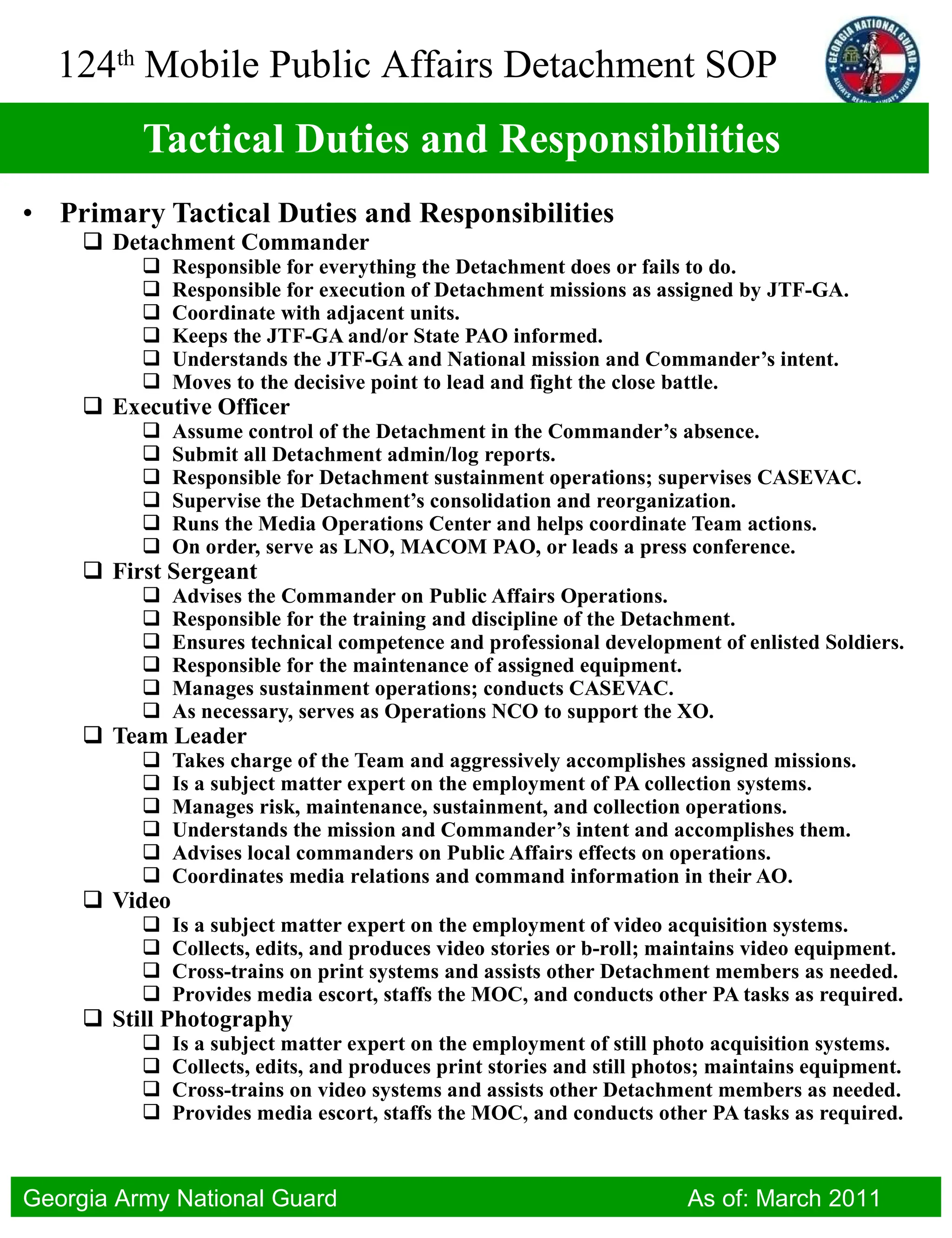 Tactical Duties and Responsibilities Primary Tactical Duties and Responsibilities Detachment Commander  Responsible for everything the Detachment does or fails to do. Responsible for execution of Detachment missions as assigned by JTF-GA. Coordinate with adjacent units. Keeps the JTF-GA and/or State PAO informed. Understands the JTF-GA and National mission and Commander’s intent. Moves to the decisive point to lead and fight the close battle. Executive Officer Assume control of the Detachment in the Commander’s absence. Submit all Detachment admin/log reports. Responsible for Detachment sustainment operations; supervises CASEVAC. Supervise the Detachment’s consolidation and reorganization. Runs the Media Operations Center and helps coordinate Team actions. On order, serve as LNO, MACOM PAO, or leads a press conference. First Sergeant Advises the Commander on Public Affairs Operations. Responsible for the training and discipline of the Detachment. Ensures technical competence and professional development of enlisted Soldiers. Responsible for the maintenance of assigned equipment. Manages sustainment operations; conducts CASEVAC. As necessary, serves as Operations NCO to support the XO. Team Leader Takes charge of the Team and aggressively accomplishes assigned missions. Is a subject matter expert on the employment of PA collection systems. Manages risk, maintenance, sustainment, and collection operations. Understands the mission and Commander’s intent and accomplishes them. Advises local commanders on Public Affairs effects on operations. Coordinates media relations and command information in their AO. Video Is a subject matter expert on the employment of video acquisition systems. Collects, edits, and produces video stories or b-roll; maintains video equipment. Cross-trains on print systems and assists other Detachment members as needed. Provides media escort, staffs the MOC, and conducts other PA tasks as required. Still Photography Is a subject matter expert on the employment of still photo acquisition systems. Collects, edits, and produces print stories and still photos; maintains equipment. Cross-trains on video systems and assists other Detachment members as needed. Provides media escort, staffs the MOC, and conducts other PA tasks as required. 