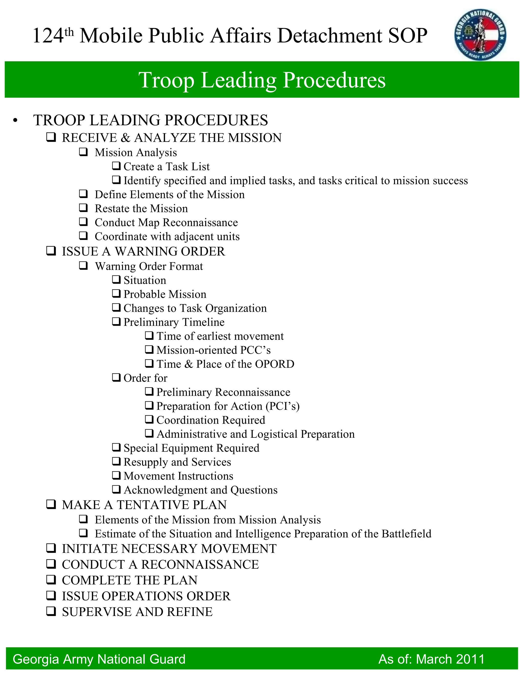 Troop Leading Procedures TROOP LEADING PROCEDURES RECEIVE & ANALYZE THE MISSION Mission Analysis Create a Task List Identify specified and implied tasks, and tasks critical to mission success Define Elements of the Mission Restate the Mission Conduct Map Reconnaissance Coordinate with adjacent units ISSUE A WARNING ORDER Warning Order Format Situation Probable Mission Changes to Task Organization Preliminary Timeline Time of earliest movement Mission-oriented PCC’s Time & Place of the OPORD Order for Preliminary Reconnaissance Preparation for Action (PCI’s) Coordination Required Administrative and Logistical Preparation Special Equipment Required Resupply and Services Movement Instructions Acknowledgment and Questions MAKE A TENTATIVE PLAN Elements of the Mission from Mission Analysis Estimate of the Situation and Intelligence Preparation of the Battlefield INITIATE NECESSARY MOVEMENT CONDUCT A RECONNAISSANCE COMPLETE THE PLAN ISSUE OPERATIONS ORDER SUPERVISE AND REFINE 