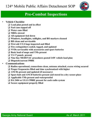 Pre-Combat Inspections Vehicle Checklist Load plan posted and in effect Fuel cans topped off Water cans filled MREs stowed All equipment tied down Windows, headlights, taillights, and BO markers cleaned BII clean and serviceable First aid /CLS bags inspected and filled Fire extinguishers sealed, tagged, and updated NVDs serviceable with accessories and spare batteries Basic load of maps and TMs present VS 17 panels  present Nine line MEDEVAC procedures posted IAW vehicle load plan Dispatch/current 5988E Communications Radios operational, connections clean, antenna attached, excess wiring secured Proper frequencies filled and time synchronized with higher ANCDs present and updated (if necessary) Spare hub and ANCD batteries present and stored in a dry secure place Applicable TMs present and waterproofed DA 2404 or ULLS 5988E present for each radio system Secure equipment properly filled 