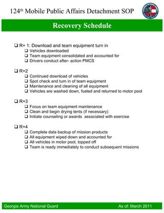 Recovery Schedule R+ 1: Download and team equipment turn in Vehicles downloaded Team equipment consolidated and accounted for Drivers conduct after- action PMCS R+2 Continued download of vehicles Spot check and turn in of team equipment Maintenance and cleaning of all equipment Vehicles are washed down, fueled and returned to motor pool R+3 Focus on team equipment maintenance Clean and begin drying tents (if necessary) Initiate counseling or awards  associated with exercise R+4 Complete data backup of mission products All equipment wiped down and accounted for All vehicles in motor pool, topped off Team is ready immediately to conduct subsequent missions 