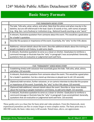 Basic Story Formats These guides serve as a base line for basic print and video products. From this framework, more experienced journalists can flex to create longer or more complex stories. The basic print story is 400-500 words; the basic video story is 60 seconds. Noted times, above, are approximate. FIVE PARAGRAPH NEWS STORY 1 The lede. Tells who, what, where, and when. Note that the where and when may be in the dateline, but are still referenced in the lead. Goal is 35 words or less, with names of people (e.g., Brig. Gen. Larry Dudney) or institutions (e.g., National Guard) counting as one "word."  2 A relevant, illustrative quotation from someone about the event. This would be a good place for a leader's quotation. 3 Describe the purpose or importance of the event. Essentially, the "why" to the 4 Ws above. 4 Additional, relevant details about the event. Describe additional details about the training or people involved or unit history, to add some depth. 5 A relevant, illustrative quotation to serve as a closer or clincher. Good place to reinforce a command message or illustrate how the "why" in paragraph 3 was accomplished. Generally, quotations that are evaluative or judgmental work well here. FIVE “PARAGRAPH” VIDEO NEWS STORY 1 Establishing shot(s) with voiceover that essentially gives the lede. Tells who, what, where, and when. (10 seconds) 2 A relevant, illustrative quotation from someone about the event. This would be a good place for a leader's quotation. Can be a stand-up interview or played over b-roll. (15 seconds) 3 (Optional) Add narration, further voiceover, or on-camera interview to describe the purpose or importance of the event. Essentially, the "why" to the 4 Ws above. (10 seconds) 4 (Optional) Add additional, relevant details about the event. Describe or show more details about the training or people involved or unit history, to add some depth. (15 seconds) 5 A relevant, illustrative quotation to serve as a closer or clincher. Good place to reinforce a command message or illustrate how the "why" in paragraph 3 was accomplished. Generally, quotations that are evaluative or judgmental work well here. (10 seconds) 