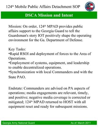 DSCA Mission and Intent Mission: On order, 124 th  MPAD provides public affairs support to the Georgia Guard to tell the Guardsman's story IOT positively shape the operating environment for the Ga. Department of Defense. Key Tasks:  Rapid RSOI and deployment of forces to the Area of Operations. Employment of systems, equipment, and leadership to enable decentralized operations. Synchronization with local Commanders and with the State PAO . Endstate: Commanders are advised on PA aspects of operations; media engagements are relevant, timely, and positive; negative media coverage is corrected or mitigated; 124 th  MPAD returned to HOST with all equipment reset and ready for subsequent missions. 