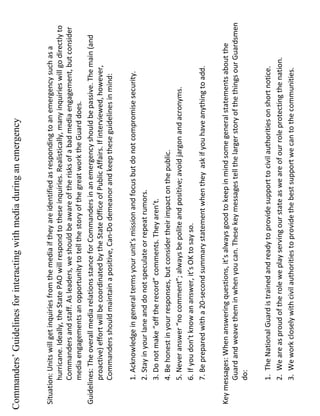 Situation: Units will get inquiries from the media if they are identified as responding to an emergency such as a hurricane. Ideally, the State PAO will respond to these inquiries. Realistically, many inquiries will go directly to Commanders and staff. As leaders, we should be aware of the risks of a bad media engagement, but consider media engagements an opportunity to tell the story of the great work the Guard does. Guidelines: The overall media relations stance for Commanders in an emergency should be passive. The main (and proactive) effort will be coordinated by the State Office of Public Affairs. If interviewed, however, Commanders should maintain a positive, Can-Do demeanor and keep these guidelines in mind:  1. Acknowledge in general terms your unit’s mission and focus but do not compromise security. 2. Stay in your lane and do not speculate or repeat rumors. 3. Do not make “off the record” comments. They aren’t. 4. Be honest in your responses, but consider their impact on the public. 5. Never answer “no comment”; always be polite and positive; avoid jargon and acronyms. 6. If you don’t know an answer, it’s OK to say so. 7. Be prepared with a 20-second summary statement when they  ask if you have anything to add. Key messages: When answering questions, it’s always good to keep in mind some general statements about the Guard and weave them in when you can. These key messages tell the larger story of the things our Guardsmen do: 1.  The National Guard is trained and ready to provide support to civil authorities on short notice. 2.  We are as proud of the role we play serving our state as we are of our role protecting the nation. 3.  We work closely with civil authorities to provide the best support we can to the communities. Commanders’ Guidelines for interacting with media during an emergency 