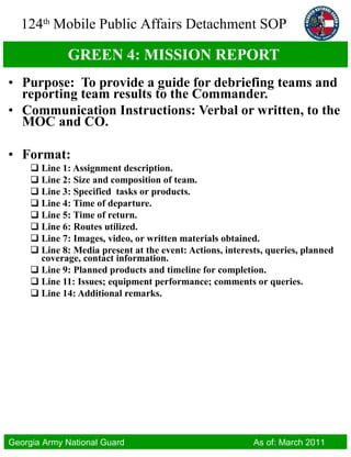 GREEN 4:  MISSION REPORT  Purpose:  To provide a guide for debriefing teams and reporting team results to the Commander.  Communication Instructions: Verbal or written, to the MOC and CO.  Format: Line 1: Assignment description.  Line 2:  Size and composition of team. Line 3: Specified  tasks or products. Line 4: Time of departure. Line 5: Time of return. Line 6: Routes utilized. Line 7:  Images, video, or written materials obtained.  Line 8:  Media present at the event: Actions, interests, queries, planned coverage, contact information. Line 9:  Planned products and timeline for completion. Line 11:  Issues; equipment performance; comments or queries. Line 14: Additional remarks. 