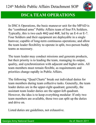 DSCA TEAM OPERATIONS In DSCA Operations, the basic maneuver unit for the MPAD is the “combined arms” Public Affairs team of four PA Soldiers. Typically, this is two each 46Q and 46R, led by an E-6 or E-7. Four Soldiers and their equipment are deployable in a single humvee; capable of long-term continuous operations; and allow the team leader flexibility to operate in split, two-person buddy teams as necessary.  The team leader may conduct missions and generate products, but their priority is to leading the team, managing its output, quality, and synchronization with adjacent and higher units. All team members must remain flexible, as requirements and priorities change rapidly in Public Affairs. The following “Quad Charts” break out individual duties for team members during team collective tasks. Generally, the team leader duties are in the upper-right quadrant; generally, the assistant team leader duties are the upper-left quadrant. However, the idea is to keep everything modular: If only two team members are available, those two can split up the duties and drive on.  Listed duties are guidelines, not exhaustive. 