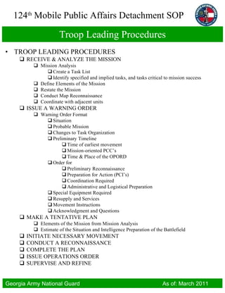 Troop Leading Procedures TROOP LEADING PROCEDURES RECEIVE & ANALYZE THE MISSION Mission Analysis Create a Task List Identify specified and implied tasks, and tasks critical to mission success Define Elements of the Mission Restate the Mission Conduct Map Reconnaissance Coordinate with adjacent units ISSUE A WARNING ORDER Warning Order Format Situation Probable Mission Changes to Task Organization Preliminary Timeline Time of earliest movement Mission-oriented PCC’s Time & Place of the OPORD Order for Preliminary Reconnaissance Preparation for Action (PCI’s) Coordination Required Administrative and Logistical Preparation Special Equipment Required Resupply and Services Movement Instructions Acknowledgment and Questions MAKE A TENTATIVE PLAN Elements of the Mission from Mission Analysis Estimate of the Situation and Intelligence Preparation of the Battlefield INITIATE NECESSARY MOVEMENT CONDUCT A RECONNAISSANCE COMPLETE THE PLAN ISSUE OPERATIONS ORDER SUPERVISE AND REFINE 
