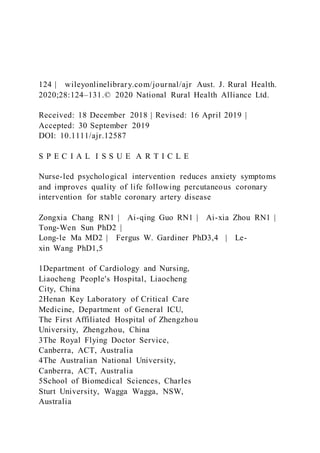 124 | wileyonlinelibrary.com/journal/ajr Aust. J. Rural Health.
2020;28:124–131.© 2020 National Rural Health Alliance Ltd.
Received: 18 December 2018 | Revised: 16 April 2019 |
Accepted: 30 September 2019
DOI: 10.1111/ajr.12587
S P E C I A L I S S U E A R T I C L E
Nurse-led psychological intervention reduces anxiety symptoms
and improves quality of life following percutaneous coronary
intervention for stable coronary artery disease
Zongxia Chang RN1 | Ai-qing Guo RN1 | Ai-xia Zhou RN1 |
Tong-Wen Sun PhD2 |
Long-le Ma MD2 | Fergus W. Gardiner PhD3,4 | Le-
xin Wang PhD1,5
1Department of Cardiology and Nursing,
Liaocheng People's Hospital, Liaocheng
City, China
2Henan Key Laboratory of Critical Care
Medicine, Department of General ICU,
The First Affiliated Hospital of Zhengzhou
University, Zhengzhou, China
3The Royal Flying Doctor Service,
Canberra, ACT, Australia
4The Australian National University,
Canberra, ACT, Australia
5School of Biomedical Sciences, Charles
Sturt University, Wagga Wagga, NSW,
Australia
 
