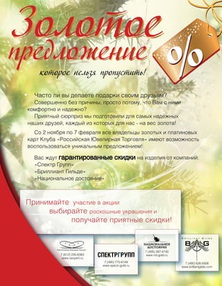Часто ли вы делаете подарки своим друзьям?
  Совершенно без причины, просто потому, что Вам с ними
комфортно и надежно?
  Приятный сюрприз мы подготовили для самых надежных
наших друзей, каждый из которых для нас - на вес золота!
  Со 2 ноября по 7 февраля все владельцы золотых и платиновых
карт Клуба «Российская Ювелирная Торговля» имеют возможность
воспользоваться уникальным предложением!

  Вас ждут гарантированные            скидки на изделия от компаний:
  «Спектр Групп»
  «Бриллиант Гильде»
  «Национальное достояние»




                                                    7 (495) 287-4740
            7 (812) 235-8383                         www.nd-gold.ru
             www.rjexpert.ru
                                7 (495) 775-6148                         7 (495) 626-9306
                               www.spectr-gold.ru                      www.brilliantgilde.com
 