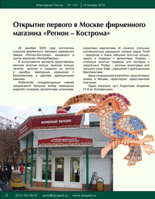 Ювелирная Россия      № 125   19 января 2010




    Открытие первого в Москве фирменного
    магазина «Регион – Кострома»
        28 декабря 2009 года состоялось           гранатами, аметистами. И, конечно, стильные
    открытие фирменного магазина ювелирного       коллекционные украшения тоговых марок Tinaif
    завода «Регион-Кострома», входящего в         - недорогие и очень изящные золотые кольца,
    группу компаний «РегионЮвелир».               серьги и подвески с фианитами; Esatado -
        В ассортименте магазина представлены      стильные золотые подвески для молодых и
    женские золотые кольца, мужские кольца-       энергичных; Profigy - золотые аксессуары для
    печатки, цепочки и подвески из золота         сильного пола; Eliga - украшения с драгоценными
    и серебра, ювелирные украшения с              бриллиантами.
    бриллиантами и другими драгоценными               Цены на продукцию в магазине - одни из самых
    камнями.                                      низких в Москве, гарантируют представители
        Любителям полудрагоценных камней          компании.
    предлагается большой выбор ювелирных              Адрес магазина: пр-т Андропова, владение
    изделий с топазами, хризолитами, цитринами,   21-б (м. Коломенская)




6
 
