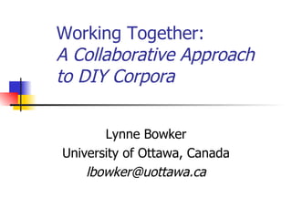 Working Together:  A Collaborative Approach to DIY Corpora   Lynne Bowker University of Ottawa, Canada [email_address] 