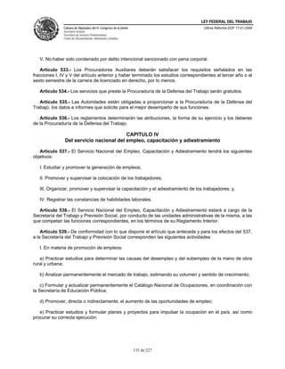 LEY FEDERAL DEL TRABAJO
               Cámara de Diputados del H. Congreso de la Unión                       Última Reforma DOF 17-01-2006
               Secretaría General
               Secretaría de Servicios Parlamentarios
               Centro de Documentación, Información y Análisis




   V. No haber sido condenado por delito intencional sancionado con pena corporal.

    Artículo 533.- Los Procuradores Auxiliares deberán satisfacer los requisitos señalados en las
fracciones I, IV y V del artículo anterior y haber terminado los estudios correspondientes al tercer año o al
sexto semestre de la carrera de licenciado en derecho, por lo menos.

   Artículo 534.- Los servicios que preste la Procuraduría de la Defensa del Trabajo serán gratuitos.

   Artículo 535.- Las Autoridades están obligadas a proporcionar a la Procuraduría de la Defensa del
Trabajo, los datos e informes que solicite para el mejor desempeño de sus funciones.

   Artículo 536.- Los reglamentos determinarán las atribuciones, la forma de su ejercicio y los deberes
de la Procuraduría de la Defensa del Trabajo.

                                          CAPITULO IV
                Del servicio nacional del empleo, capacitación y adiestramiento

   Artículo 537.- El Servicio Nacional del Empleo, Capacitación y Adiestramiento tendrá los siguientes
objetivos:

   I. Estudiar y promover la generación de empleos;

   II. Promover y supervisar la colocación de los trabajadores;

   III. Organizar, promover y supervisar la capacitación y el adiestramiento de los trabajadores; y,

   IV. Registrar las constancias de habilidades laborales.

   Artículo 538.- El Servicio Nacional del Empleo, Capacitación y Adiestramiento estará a cargo de la
Secretaría del Trabajo y Previsión Social, por conducto de las unidades administrativas de la misma, a las
que competan las funciones correspondientes, en los términos de su Reglamento Interior.

    Artículo 539.- De conformidad con lo que dispone el artículo que antecede y para los efectos del 537,
a la Secretaría del Trabajo y Previsión Social corresponden las siguientes actividades:

   I. En materia de promoción de empleos:

   a) Practicar estudios para determinar las causas del desempleo y del subempleo de la mano de obra
rural y urbana;

   b) Analizar permanentemente el mercado de trabajo, estimando su volumen y sentido de crecimiento;

    c) Formular y actualizar permanentemente el Catálogo Nacional de Ocupaciones, en coordinación con
la Secretaría de Educación Pública;

   d) Promover, directa o indirectamente, el aumento de las oportunidades de empleo;

   e) Practicar estudios y formular planes y proyectos para impulsar la ocupación en el país, así como
procurar su correcta ejecución;




                                                                 135 de 227
 