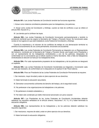 LEY FEDERAL DEL TRABAJO
              Cámara de Diputados del H. Congreso de la Unión                       Última Reforma DOF 17-01-2006
              Secretaría General
              Secretaría de Servicios Parlamentarios
              Centro de Documentación, Información y Análisis




   Artículo 591.- Las Juntas Federales de Conciliación tendrán las funciones siguientes:

   I. Actuar como instancia conciliatoria potestativa para los trabajadores y los patrones;

    II. Actuar como Juntas de Conciliación y Arbitraje, cuando se trate de conflictos a que se refiere el
artículo 600, fracción IV; y

   III. Las demás que le confieran las leyes.

    Artículo 592.- Las Juntas Federales de Conciliación funcionarán permanentemente y tendrán la
jurisdicción territorial que les asigne la Secretaría del Trabajo y Previsión Social. No funcionarán estas
Juntas en los lugares en que está instalada la Junta Federal de Conciliación y Arbitraje.

  Cuando la importancia y el volumen de los conflictos de trabajo en una demarcación territorial no
amerite el funcionamiento de una Junta permanente, funcionará una accidental.

   Artículo 593.- Las Juntas Federales de Conciliación Permanente se integrarán con un Representante
del Gobierno, nombrado por la Secretaría del Trabajo y Previsión Social, que fungirá como Presidente y
con un representante de los trabajadores sindicalizados y uno de los patrones, designados de
conformidad con la convocatoria que al efecto expida la misma Secretaría. Sólo a falta de trabajadores
sindicalizados la elección se hará por los trabajadores libres.

   Artículo 594.- Por cada representante propietario de los trabajadores y de los patrones se designará
un suplente.

   Artículo 595.- Las Juntas Federales de Conciliación Accidentales se integrarán y funcionarán cada
vez que sea necesario, de conformidad con lo dispuesto en el capítulo IV del Título Catorce.

   Artículo 596.- Para ser Presidente de las Juntas Federales de Conciliación Permanente se requiere:

   I. Ser mexicano, mayor de edad y estar en pleno ejercicio de sus derechos;

   II. Haber terminado la educación secundaria;

   III. Demostrar conocimientos suficientes de derecho del trabajo y de la seguridad social;

   IV. No pertenecer a las organizaciones de trabajadores o de patrones;

   V. No pertenecer al estado eclesiástico; y

   VI. No haber sido condenado por delito intencional sancionado con pena corporal.

   Artículo 597.- Los Presidentes de las Juntas Federales de Conciliación Accidentales deberán
satisfacer los requisitos señalados en el artículo anterior, fracciones I, IV, V y VI y haber terminado la
educación obligatoria.

   Artículo 598.- Los representantes de los trabajadores y de los patrones deberán satisfacer los
requisitos siguientes:

   I. Ser mexicanos, mayores de edad y estar en pleno ejercicio de sus derechos;

   II. Haber terminado la educación obligatoria;


                                                                152 de 227
 