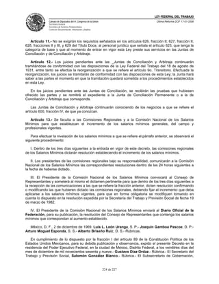 LEY FEDERAL DEL TRABAJO
               Cámara de Diputados del H. Congreso de la Unión                       Última Reforma DOF 17-01-2006
               Secretaría General
               Secretaría de Servicios Parlamentarios
               Centro de Documentación, Información y Análisis




   Artículo 11.- No se exigirán los requisitos señalados en los artículos 626, fracción II; 627, fracción II;
628, fracciones II y III, y 629 del Título Doce, al personal jurídico que señala el artículo 625, que tenga la
categoría de base y que al momento de entrar en vigor esta Ley preste sus servicios en las Juntas de
Conciliación y de Conciliación y Arbitraje.

   Artículo 12.- Los juicios pendientes ante las _Juntas de Conciliación y Arbitraje continuarán
tramitándose de conformidad con las disposiciones de la Ley Federal del Trabajo del 18 de agosto de
1931, entre tanto se efectúa la reorganización a que se refiere el artículo 9o. Transitorio. Efectuada la
reorganización, los juicios se tramitarán de conformidad con las disposiciones de esta Ley; la Junta hará
saber a las partes el momento en que la tramitación quedará sometida a los procedimientos establecidos
en esta Ley.

   En los juicios pendientes ante las Juntas de Conciliación, se recibirán las pruebas que hubiesen
ofrecido las partes y se remitirá el expediente a la Junta de Conciliación Permanente o a la de
Conciliación y Arbitraje que corresponda.

    Las Juntas de Conciliación y Arbitraje continuarán conociendo de los negocios a que se refiere el
artículo 600, fracción IV, de que ya conozcan.

   Artículo 13.- Se faculta a las Comisiones Regionales y a la Comisión Nacional de los Salarios
Mínimos para que establezcan el incremento de los salarios mínimos generales, del campo y
profesionales vigentes.

   Para efectuar la nivelación de los salarios mínimos a que se refiere el párrafo anterior, se observará el
siguiente procedimiento:

   I. Dentro de los tres días siguientes a la entrada en vigor de este decreto, las comisiones regionales
de los Salarios Mínimos dictarán resolución estableciendo el incremento de los salarios mínimos.

    II. Los presidentes de las comisiones regionales bajo su responsabilidad, comunicarán a la Comisión
Nacional de los Salarios Mínimos las correspondientes resoluciones dentro de las 24 horas siguientes a
la fecha de haberse dictado.

    III. El Presidente de la Comisión Nacional de los Salarios Mínimos convocará al Consejo de
Representantes y someterá al mismo el dictamen pertinente para que dentro de los tres días siguientes a
la recepción de las comunicaciones a las que se refiere la fracción anterior, dicten resolución confirmando
o modificando las que hubieren dictado las comisiones regionales, debiendo fijar el incremento que deba
aplicarse a los salarios mínimos vigentes, para que en forma obligatoria se modifiquen tomando en
cuenta lo dispuesto en la resolución expedida por la Secretaría del Trabajo y Previsión Social de fecha 19
de marzo de 1982.

   IV. El Presidente de la Comisión Nacional de los Salarios Mínimos enviará al Diario Oficial de la
Federación, para su publicación, la resolución del Consejo de Representantes que contenga los salarios
mínimos que correspondan al aumento establecido.

   México, D. F., 2 de diciembre de 1969. Luis L. León Uranga, S. P.- Joaquín Gamboa Pascoe, D. P.-
Arturo Moguel Esponda, S. S.- Alberto Briseño Ruiz, D. S.- Rúbricas.

   En cumplimiento de lo dispuesto por la fracción I del artículo 89 de la Constitución Política de los
Estados Unidos Mexicanos, para su debida publicación y observancia, expido el presente Decreto en la
residencia del Poder Ejecutivo Federal, en la ciudad de México, Distrito Federal, a los veintitrés días del
mes de diciembre de mil novecientos sesenta y nueve.- Gustavo Díaz Ordaz.- Rúbrica.- El Secretario del
Trabajo y Previsión Social, Salomón González Blanco.- Rúbrica.- El Subsecretario de Gobernación,


                                                                 224 de 227
 