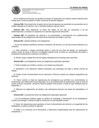 LEY FEDERAL DEL TRABAJO
               Cámara de Diputados del H. Congreso de la Unión                       Última Reforma DOF 17-01-2006
               Secretaría General
               Secretaría de Servicios Parlamentarios
               Centro de Documentación, Información y Análisis




   No es violatoria del principio de igualdad de salario la disposición que estipula salarios distintos para
trabajo igual, si éste se presta en líneas o servicios de diversa categoría.

   Artículo 258.- Para determinar el salario de los días de descanso se aumentará el que perciban por el
trabajo realizado en la semana, con un dieciséis sesenta y seis por ciento.

   Artículo 259.- Para determinar el monto del salario de los días de vacaciones y de las
indemnizaciones, se estará a lo dispuesto en el párrafo segundo del artículo 89.

   Artículo 260.- El propietario del vehículo y el concesionario o permisionario son solidariamente
responsables de las obligaciones derivadas de las relaciones de trabajo y de la ley.

   Artículo 261.- Queda prohibido a los trabajadores:

    I. El uso de bebidas alcohólicas durante la prestación del servicio y en las doce horas anteriores a su
iniciación;

   II. Usar narcóticos o drogas enervantes dentro o fuera de sus horas de trabajo, sin prescripción
médica. Antes de iniciar el servicio, el trabajador deberá poner el hecho en conocimiento del patrón y
presentarle la prescripción suscrita por el médico; y

   III. Recibir carga o pasaje fuera de los lugares señalados por la empresa para esos fines.

   Artículo 262.- Los trabajadores tienen las obligaciones especiales siguientes:

   I. Tratar al pasaje con cortesía y esmero y a la carga con precaución;

   II. Someterse a los exámenes médicos periódicos que prevengan las leyes y demás normas de
trabajo;

   III. Cuidar el buen funcionamiento de los vehículos e informar al patrón de cualquier desperfecto que
observen;

   IV. Hacer durante el viaje las reparaciones de emergencia que permitan sus conocimientos, la
herramienta y las refacciones de que dispongan. Si no es posible hacer las reparaciones, pero el vehículo
puede continuar circulando, conducirlo hasta el poblado más próximo o hasta el lugar señalado para su
reparación; y

   V. Observar los reglamentos de tránsito y las indicaciones técnicas que dicten las autoridades o el
patrón.

   Artículo 263.- Los patrones tienen las obligaciones especiales siguientes:

   I. En los transportes foráneos pagar los gastos de hospedaje y alimentación de los trabajadores,
cuando se prolongue o retarde el viaje por causa que no sea imputable a éstos;

   II. Hacer las reparaciones para garantizar el buen funcionamiento del vehículo y la seguridad de los
trabajadores, usuarios y público en general;

  III. Dotar a los vehículos de la herramienta y refacciones indispensables para las reparaciones de
emergencia; y




                                                                 51 de 227
 