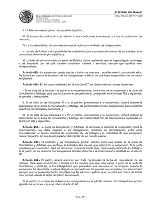 LEY FEDERAL DEL TRABAJO
               Cámara de Diputados del H. Congreso de la Unión                      Última Reforma DOF 17-01-2006
               Secretaría General
               Secretaría de Servicios Parlamentarios
               Centro de Documentación, Información y Análisis




   II. La falta de materia prima, no imputable al patrón;

  III. El exceso de producción con relación a sus condiciones económicas y a las circunstancias del
mercado;

   IV. La incosteabilidad, de naturaleza temporal, notoria y manifiesta de la explotación;

  V. La falta de fondos y la imposibilidad de obtenerlos para la prosecución normal de los trabajos, si se
comprueba plenamente por el patrón; y

   VI. La falta de administración por parte del Estado de las cantidades que se haya obligado a entregar
a las empresas con las que hubiese contratado trabajos o servicios, siempre que aquéllas sean
indispensables.

   Artículo 428.- La suspensión puede afectar a toda una empresa o establecimiento o a parte de ellos.
Se tomará en cuenta el escalafón de los trabajadores a efecto de que sean suspendidos los de menor
antigüedad.

   Artículo 429.- En los casos señalados en el artículo 427, se observarán las normas siguientes:

    I. Si se trata de la fracción I, el patrón o su representante, dará aviso de la suspensión a la Junta de
Conciliación y Arbitraje, para que está, previo el procedimiento consignado en el artículo 782 y siguientes,
la apruebe o desapruebe;

   II. Si se trata de las fracciones III a V, el patrón, previamente a la suspensión, deberá obtener la
autorización de la Junta de Conciliación y Arbitraje, de conformidad con las disposiciones para conflictos
colectivos de naturaleza económica; y

    III. Si se trata de las fracciones II y VI, el patrón, previamente a la suspensión, deberá obtener la
autorización de la Junta de Conciliación y Arbitraje, de conformidad con las disposiciones contenidas en
el artículo 782 y siguientes.

    Artículo 430.- La Junta de Conciliación y Arbitraje, al sancionar o autorizar la suspensión, fijará la
indemnización que deba pagarse a los trabajadores, tomando en consideración, entre otras
circunstancias, el tiempo probable de suspensión de los trabajos y la posibilidad de que encuentren
nueva ocupación, sin que pueda exceder del importe de un mes de salario.

    Artículo 431.- El sindicato y los trabajadores podrán solicitar cada seis meses de la Junta de
Conciliación y Arbitraje que verifique si subsisten las causas que originaron la suspensión. Si la junta
resuelve que no subsisten, fijará un término no mayor de treinta días, para la reanudación de los trabajos.
Si el patrón no los reanuda, los trabajadores tendrán derecho a la indemnización señalada en el artículo
50.

   Artículo 432.- El patrón deberá anunciar con toda oportunidad la fecha de reanudación de los
trabajos. Dará aviso al sindicato, y llamará por los medios que sean adecuados, a juicio de la Junta de
Conciliación y Arbitraje, a los trabajadores que prestaban sus servicios en la empresa cuando la
suspensión fue decretada, y estará obligado a reponerlos en los puestos que ocupaban con anterioridad,
siempre que se presenten dentro del plazo que fije el mismo patrón, que no podrá ser menor de treinta
días, contado desde la fecha del último llamamiento.

   Si el patrón no cumple las obligaciones consignadas en el párrafo anterior, los trabajadores podrán
ejercitar las acciones a que se refiere el artículo 48.



                                                                 79 de 227
 
