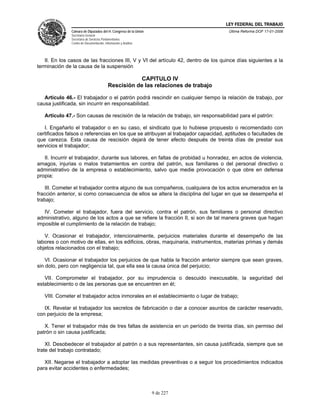 LEY FEDERAL DEL TRABAJO
               Cámara de Diputados del H. Congreso de la Unión                       Última Reforma DOF 17-01-2006
               Secretaría General
               Secretaría de Servicios Parlamentarios
               Centro de Documentación, Información y Análisis




   II. En los casos de las fracciones III, V y VI del artículo 42, dentro de los quince días siguientes a la
terminación de la causa de la suspensión

                                                       CAPITULO IV
                                           Rescisión de las relaciones de trabajo

   Artículo 46.- El trabajador o el patrón podrá rescindir en cualquier tiempo la relación de trabajo, por
causa justificada, sin incurrir en responsabilidad.

   Artículo 47.- Son causas de rescisión de la relación de trabajo, sin responsabilidad para el patrón:

   I. Engañarlo el trabajador o en su caso, el sindicato que lo hubiese propuesto o recomendado con
certificados falsos o referencias en los que se atribuyan al trabajador capacidad, aptitudes o facultades de
que carezca. Esta causa de rescisión dejará de tener efecto después de treinta días de prestar sus
servicios el trabajador;

   II. Incurrir el trabajador, durante sus labores, en faltas de probidad u honradez, en actos de violencia,
amagos, injurias o malos tratamientos en contra del patrón, sus familiares o del personal directivo o
administrativo de la empresa o establecimiento, salvo que medie provocación o que obre en defensa
propia;

    III. Cometer el trabajador contra alguno de sus compañeros, cualquiera de los actos enumerados en la
fracción anterior, si como consecuencia de ellos se altera la disciplina del lugar en que se desempeña el
trabajo;

   IV. Cometer el trabajador, fuera del servicio, contra el patrón, sus familiares o personal directivo
administrativo, alguno de los actos a que se refiere la fracción II, si son de tal manera graves que hagan
imposible el cumplimiento de la relación de trabajo;

   V. Ocasionar el trabajador, intencionalmente, perjuicios materiales durante el desempeño de las
labores o con motivo de ellas, en los edificios, obras, maquinaria, instrumentos, materias primas y demás
objetos relacionados con el trabajo;

    VI. Ocasionar el trabajador los perjuicios de que habla la fracción anterior siempre que sean graves,
sin dolo, pero con negligencia tal, que ella sea la causa única del perjuicio;

   VII. Comprometer el trabajador, por su imprudencia o descuido inexcusable, la seguridad del
establecimiento o de las personas que se encuentren en él;

   VIII. Cometer el trabajador actos inmorales en el establecimiento o lugar de trabajo;

   IX. Revelar el trabajador los secretos de fabricación o dar a conocer asuntos de carácter reservado,
con perjuicio de la empresa;

   X. Tener el trabajador más de tres faltas de asistencia en un período de treinta días, sin permiso del
patrón o sin causa justificada;

    XI. Desobedecer el trabajador al patrón o a sus representantes, sin causa justificada, siempre que se
trate del trabajo contratado;

   XII. Negarse el trabajador a adoptar las medidas preventivas o a seguir los procedimientos indicados
para evitar accidentes o enfermedades;



                                                                 9 de 227
 