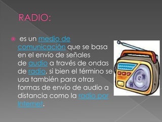  es un medio de
comunicación que se basa
en el envío de señales
de audio a través de ondas
de radio, si bien el término se
usa también para otras
formas de envío de audio a
distancia como la radio por
Internet.
 