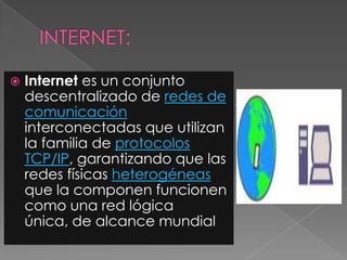 Internet es un conjunto
descentralizado de redes de
comunicación
interconectadas que utilizan
la familia de protocolos
TCP/IP, garantizando que las
redes físicas heterogéneas
que la componen funcionen
como una red lógica
única, de alcance mundial
 