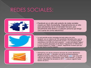 • Facebook es un sitio web gratuito de redes sociales
creado por Mark Zuckerberg. Originalmente era un sitio
para estudiantes de la Universidad Harvard, pero
actualmente está abierto a cualquier persona que tenga
una cuenta de correo electrónico
• La red permite enviar mensajes de texto plano de corta
longitud, con un máximo de 140 caracteres, llamados tuits, que se
muestran en la página principal del usuario. Los usuarios pueden
suscribirse a los tuits de otros usuarios – a esto se le llama "seguir"
y a los usuarios abonados se les llama "seguidores",9 "followers" y
a veces tweeps10 ('Twitter' + 'peeps', seguidores novatos que aún
no han hecho muchos tweets).
• Hotmail fue uno de los primeros servicios de correo electrónico
basado en la web,[2] y también uno de los primeros gratuitos.
Posteriormente fue adquirido por Microsoft en 1997, por unos 400
millones de dólares y rebautizado como "MSN Hotmail". La última
versión disponible fue lanzada en 2011.[3] y estuvo vigente hasta
febrero de 2013.
 