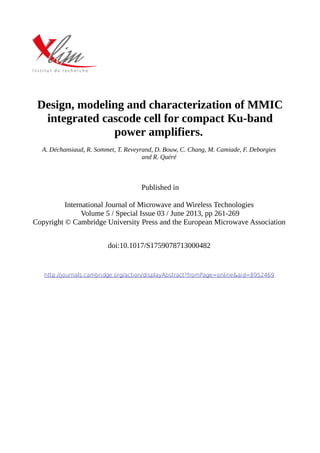 Design, modeling and characterization of MMIC
integrated cascode cell for compact Ku-band
power amplifiers.
A. Déchansiaud, R. Sommet, T. Reveyrand, D. Bouw, C. Chang, M. Camiade, F. Deborgies
and R. Quéré
Published in
International Journal of Microwave and Wireless Technologies
Volume 5 / Special Issue 03 / June 2013, pp 261-269
Copyright © Cambridge University Press and the European Microwave Association
doi:10.1017/S1759078713000482
http://journals.cambridge.org/action/displayAbstract?fromPage=online&aid=8952469
 