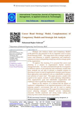 2012 International Transaction Journal of Engineering, Management, & Applied Sciences & Technologies.




                   International Transaction Journal of Engineering,
                   Management, & Applied Sciences & Technologies
                                 http://TuEngr.com,           http://go.to/Research




                        Career Road Strategy Model, Complementary of
                        Competency Models and Strategic Job Analysis
                                                                  a*
                        Mohammad Bagher Fakhrzad
a
    Department of Industrial Engineering, Yazd University, IRAN

ARTICLEINFO                         A B S T RA C T
Article history:                            Strategic Job Analysis (SJA) and Competency Models
Received 01 February 2012
Received in revised form            (CM) both have the potential to fill an important void in Career
18 February 2012                    Road Planning (CRP). This paper deals with a strategic model of
Accepted 18 February 2012           career road planning to magnify organization and employee's
Available online
18 February 2012                    situations in career road guiding complying with the strategic goals
Keywords:                           of the organization.
Competency model;                           To approve this meaning, It is assumed that career road
Strategic Job analysis;             planning is a project in organization's human resource
Career Road Planning.               management plan. It is then concluded through the investigation
                                    of different aspects of job analyzing and competency models that
                                    these methods are not able to present a complete solution in
                                    directing of career in road of organization's strategic goals because
                                    these approaches omit employee's role as a stakeholder in analysis
                                    and selection of career road. This paper presents a model with
                                    regard to two aspects: amount of career planning independency
                                    from organization's goal and stakeholder (organization and
                                    employee) roles to guide the strategic career road planning.
                                            Based on this analysis, it is inferred that the degree of
                                    employee’s independence is an important parameter in the career
                                    planning project’s environment that can be used to explain
                                    different strategies in career road. We suggest four distinct types of
                                    career planning strategies: obedient servant, independent
                                    innovator, flexible moderator and strong leader making job
                                    analyzing more clearly than previous approaches.
                                       2012 International Transaction Journal of Engineering, Management, &
                                    Applied Sciences & Technologies.

*Corresponding author (M.B. Fakhrzad).        Fax: +98 351 8122402, E-mail address:
mfakhrzad@yazduni.ac.ir.      2012. International Transaction Journal of Engineering,
Management, & Applied Sciences & Technologies. Volume 3 No.2.            ISSN 2228-9860
                                                                                                              125
eISSN 1906-9642.  Online Available at http://TuEngr.com/V03/125-143.pdf.
 