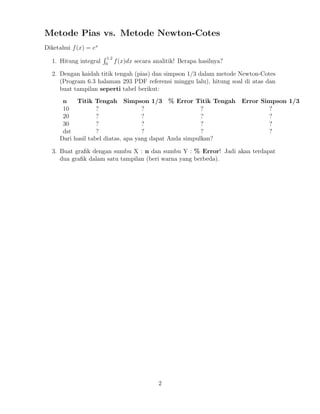 Metode Pias vs. Metode Newton-Cotes
Diketahui f(x) = ex
1. Hitung integral
1.2
0
f(x)dx secara analitik! Berapa hasilnya?
2. Dengan kaidah titik tengah (pias) dan simpson 1/3 dalam metode Newton-Cotes
(Program 6.3 halaman 293 PDF referensi minggu lalu), hitung soal di atas dan
buat tampilan seperti tabel berikut:
n Titik Tengah Simpson 1/3 % Error Titik Tengah Error Simpson 1/3
10 ? ? ? ?
20 ? ? ? ?
30 ? ? ? ?
dst ? ? ? ?
Dari hasil tabel diatas, apa yang dapat Anda simpulkan?
3. Buat graﬁk dengan sumbu X : n dan sumbu Y : % Error! Jadi akan terdapat
dua graﬁk dalam satu tampilan (beri warna yang berbeda).
2
 
