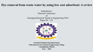 Dye removal from waste water by using low cost adsorbent: A review
Submitted to
National Conference
on
Emerging Research Trends in Engineering-2016
Paper ID - 125
Chemical Engineering Department
Vishwakarma Government Engineering College
Chandkheda-382424
Year: – 2016
 