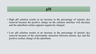 pH
• High pH solution results in an increase in the percentage of cationic dye
removal because the positive charge on the ...