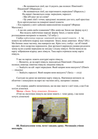 - Як називаються лінії, що з'єднують два полюси: Північний і
Південний? (Меридіан.)
- Як називаються лінії, що перетинають меридіани? (Паралель.)
На екрані з'являються слова: меридіани, паралелі.
- Що об'єднує всі ці слова?
- Це уявні лінії і точки, придумані людиною для того, щоб простіше
було орієнтуватися на поверхні нашої планети.
- Хто першим у світі здійснив навколосвітню подорож? (Фернан
Магеллан.)
- А що він довів своїм плаванням? (Він довів що Земля має форму кулі.)
Яка модель найточніше передає форму Землі, а також місце
розташування материків та океанів, ? (Глобус )
Глобус найточніше передає зовнішній вигляд нашої планети . А чи
можете ви побачити відразу всю поверхню Землі, якщо дивитися збоку? (Ні.)
Ми бачимо лише частину, яка навпроти нас. Крім того, глобус - це об’ємний
предмет, його незручно переносити. Для зручності вирішили умовно розділити
земну кулю уздовж меридіана на західну і східну півкулі. Потім нанесли на
карту зображення відразу двох півкуль. Така карта отримала назву карти
півкуль.
У вас на партах лежить контурні карти півкуль.
— Визначте, де на карті півкуль знаходяться Північний і Південний
полюси; екватор; північна півкуля; південна півкуля.
— Знайдіть на цій карті меридіани. Який напрям вони вказують? (Північ
— південь)
— Знайдіть паралелі. Який напрям вони вказують? (Захід — схід)
Сьогодні на уроці ми вивчимо карту півкуль. Навчимося впізнати «в
обличчя» і показувати на карті всі частини світу, материки і океани.
Але спершу давайте визначимося, що ви вже знаєте з цієї теми, а що б ви
хотіли дізнатися.
Метод «Знаю. Хочу дізнатися. Дізнався»
(Учні на листочках пишуть що вони знають з теми уроку, і що вони
хочуть дізнатися)
ІІІ. Повідомлення теми, мети і завдань уроку. Мотивація учіння
школярів.
 