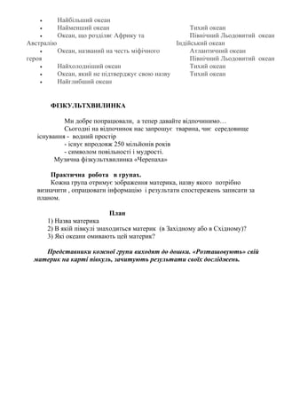 ФІЗКУЛЬТХВИЛИНКА
Ми добре попрацювали, а тепер давайте відпочинимо…
Сьогодні на відпочинок нас запрошує тварина, чиє середовище
існування - водний простір
- існує впродовж 250 мільйонів років
- символом повільності і мудрості.
Музична фізкультхвилинка «Черепаха»
Практична робота в групах.
Кожна група отримує зображення материка, назву якого потрібно
визначити , опрацювати інформацію і результати спостережень записати за
планом.
План
1) Назва материка
2) В якій півкулі знаходиться материк (в Західному або в Східному)?
3) Які океани омивають цей материк?
Представники кожної групи виходят до дошки. «Розташовують» свій
материк на карті півкуль, зачитують результати своїх досліджень.
• Найбільший океан
• Найменший океан
• Океан, що розділяє Африку та
Австралію
• Океан, названий на честь міфічного
героя
• Найхолодніший океан
• Океан, який не підтверджує свою назву
• Найглибший океан
Тихий океан
Північний Льодовитий океан
Індійський океан
Атлантичний океан
Північний Льодовитий океан
Тихий океан
Тихий океан
 