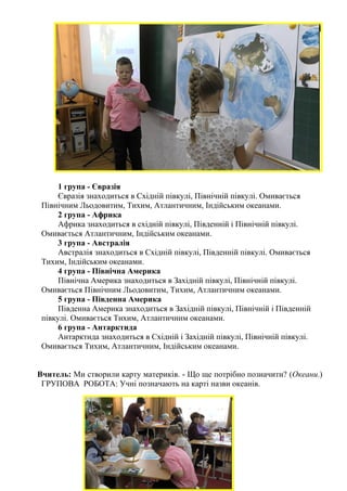 1 група - Євразія
Євразія знаходиться в Східній півкулі, Північній півкулі. Омивається
Північним Льодовитим, Тихим, Атлантичним, Індійським океанами.
2 група - Африка
Африка знаходиться в східній півкулі, Південній і Північній півкулі.
Омивається Атлантичним, Індійським океанами.
3 група - Австралія
Австралія знаходиться в Східній півкулі, Південній півкулі. Омивається
Тихим, Індійським океанами.
4 група - Північна Америка
Північна Америка знаходиться в Західній півкулі, Північній півкулі.
Омивається Північним Льодовитим, Тихим, Атлантичним океанами.
5 група - Південна Америка
Південна Америка знаходиться в Західній півкулі, Північній і Південній
півкулі. Омивається Тихим, Атлантичним океанами.
6 група - Антарктида
Антарктида знаходиться в Східній і Західній півкулі, Північній півкулі.
Омивається Тихим, Атлантичним, Індійським океанами.
Вчитель: Ми створили карту материків. - Що ще потрібно позначити? (Океани.)
ГРУПОВА РОБОТА: Учні позначають на карті назви океанів.
 