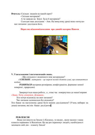 Вчитель: Скільки океанів на нашій карті?
- Скільки материків?
А чи завжди на Землі було 6 материків?
Сьогодні наш дослідник – Аня. На минулому уроці вона «почула»
моє питання і дослідила його.
Перегляд відеоповідомлення про давній материк Пангея
V. Узагальнення і систематизація знань.
-Що спільного і відмінного між материками?
( СПІЛЬНЕ: материки – це окремі великі ділянки суші, що омиваються
водою;
РІЗНЯТЬСЯ материки розмірами, конфігурацією, формами земної
поверхні , природою)
Завершується наша робота , а , отже час повернутися до нашої вправи
«Знаю. Хочу дізнатися. Дізнався».
Хто почув відповідь на своє питання?
Чиє питання залишилося без відповіді?
Хто бажає на наступному уроці бути нашим дослідником? (Учень вибирає на
дошці питання, яке він бажає дослідити)
РЕФЛЕКСІЯ
Якщо поглянути на Землю із Космосу, то видно , якою малою є наша
планета порівняно зі Всесвітом. Це ще раз переконує людей у необхідності
захищати свій дім – планету Земля!
 