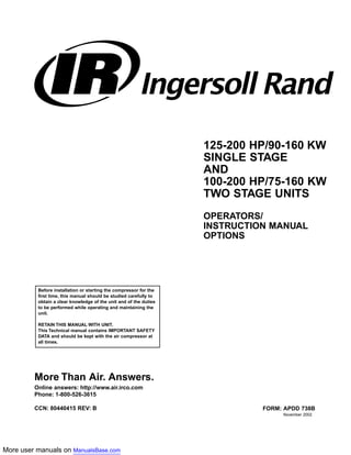 More user manuals on ManualsBase.com
Before installation or starting the compressor for the
first time, this manual should be studied carefully to
obtain a clear knowledge of the unit and of the duties
to be performed while operating and maintaining the
unit.
RETAIN THIS MANUAL WITH UNIT.
This Technical manual contains IMPORTANT SAFETY
DATA and should be kept with the air compressor at
all times.
125-200 HP/90-160 KW
SINGLE STAGE
AND
100-200 HP/75-160 KW
TWO STAGE UNITS
OPERATORS/
INSTRUCTION MANUAL
OPTIONS
FORM: APDD 738B
November 2002
More Than Air. Answers.
Online answers: http://www.air.irco.com
Phone: 1-800-526-3615
CCN: 80440415 REV: B
 