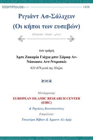 1438
Ριγιάντ Ασ-Σάλιχειν
(Oι κήποι των ευσεβών)
]Ελληνικά – Greek – ‫يوناني‬ [
του ιμάμη
Άμπι Ζακαρία Γιάχια μπιν Σάραφ Αν-
Νάουαουι Αντ-Ντιμισκέι
631-676 μετά της Χίτζρα

Μετάφραση:
& Ρηγάλος Κωνσταντίνος
Επιμέλεια:
Τσεκούρα Βίβιαν & Άχμαντ Αλ-Αμίρ
 
