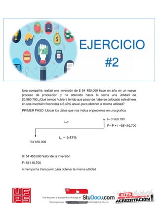 Una compañía realizó una inversión de $ 54 450.000 hace un año en un nuevo
proceso de producción y ha obtenido hasta la fecha una utilidad de
$3.960.700.¿Qué tiempo hubiera tenido que pasar de haberse colocado este dinero
en una inversión financiera a 6.43% anual, para obtener la misma utilidad?
PRIMER PASO: Ubicar los datos que nos indica el problema en una grafica
X: 54`450.000 Valor de la inversión
F: 58’410.700
n: tiempo ha transcurrir para obtener la misma utilidad
EJERCICIO
#2
54`450.000
n=?
𝑖 = , %
I= 3`960.700
F= P + I =58’410.700
Descargado por JUNIOR AOA (junioralexanderoa@ufps.edu.co)
lOMoARcPSD|3791696
 